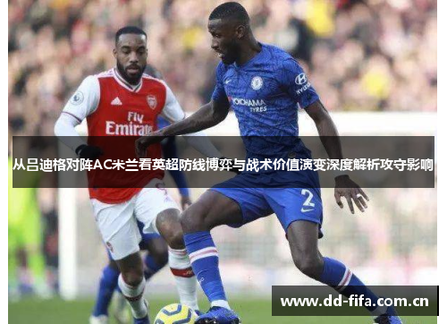 从吕迪格对阵AC米兰看英超防线博弈与战术价值演变深度解析攻守影响 从吕迪格对阵AC米兰看英超防线博弈与战术价值演变深度解析攻守影响